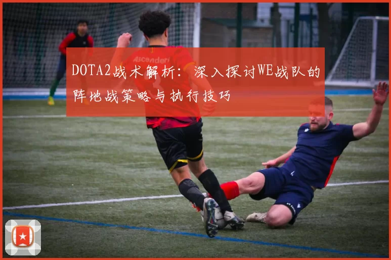 DOTA2战术解析：深入探讨WE战队的阵地战策略与执行技巧