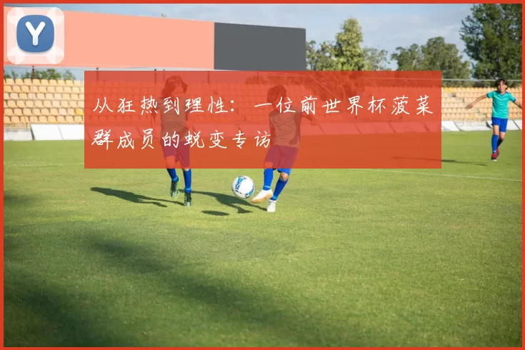 从狂热到理性:一位前世界杯菠菜群成员的蜕变专访
