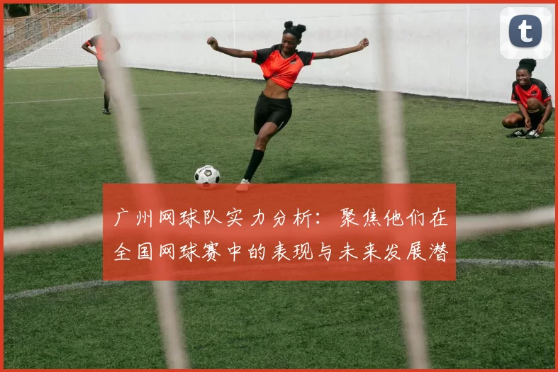 广州网球队实力分析:聚焦他们在全国网球赛中的表现与未来发展潜力