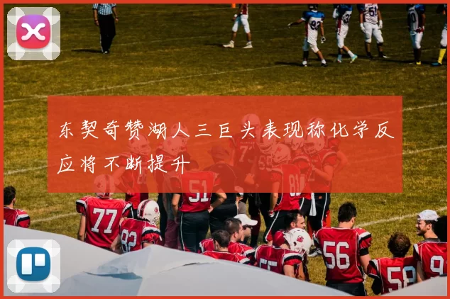 东契奇赞湖人三巨头表现称化学反应将不断提升
