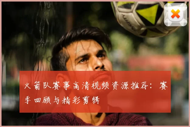 火箭队赛事高清视频资源推荐：赛季回顾与精彩剪辑