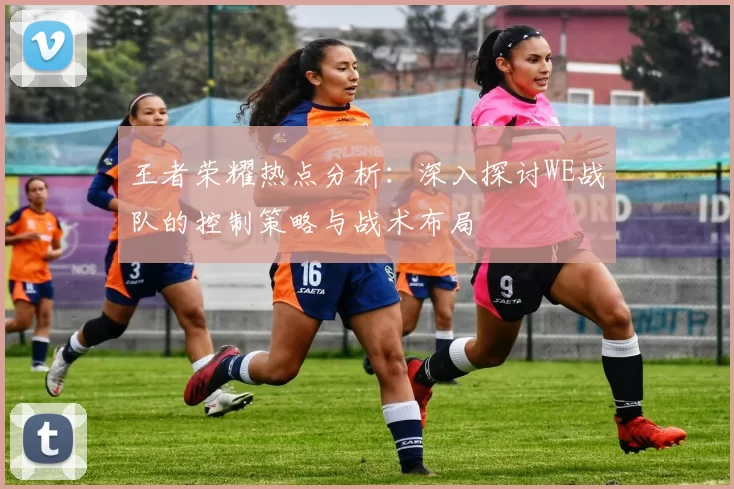 王者荣耀热点分析:深入探讨WE战队的控制策略与战术布局