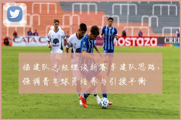 福建队总经理谈新赛季建队思路,强调青年球员培养与引援平衡