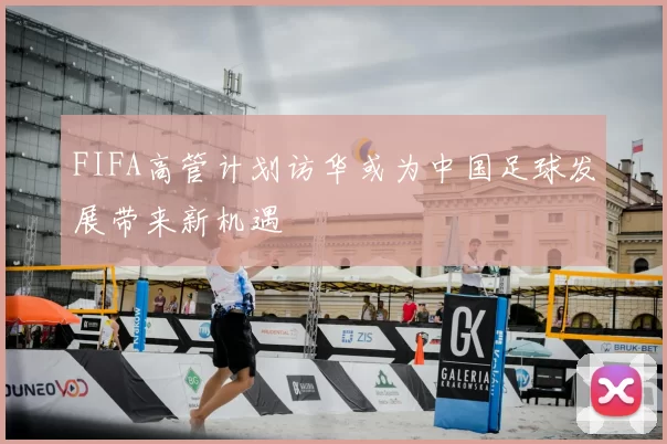 FIFA高管计划访华或为中国足球发展带来新机遇