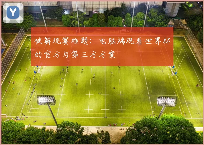 破解观赛难题:电脑端观看世界杯的官方与第三方方案