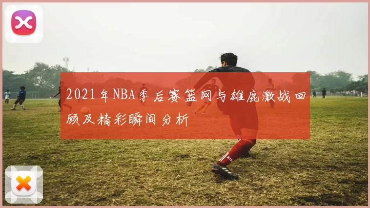 2021年NBA季后赛篮网与雄鹿激战回顾及精彩瞬间分析
