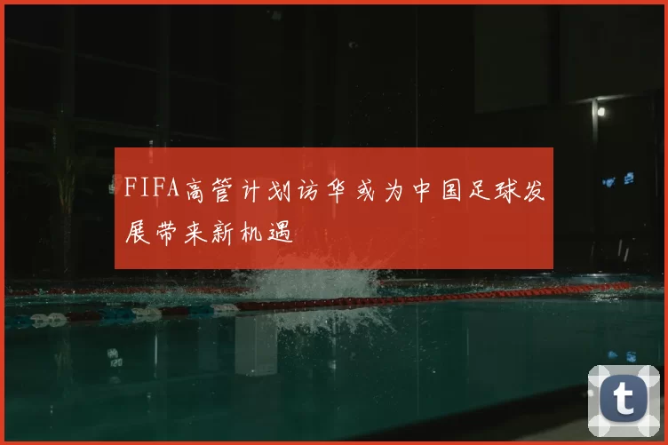 FIFA高管计划访华或为中国足球发展带来新机遇