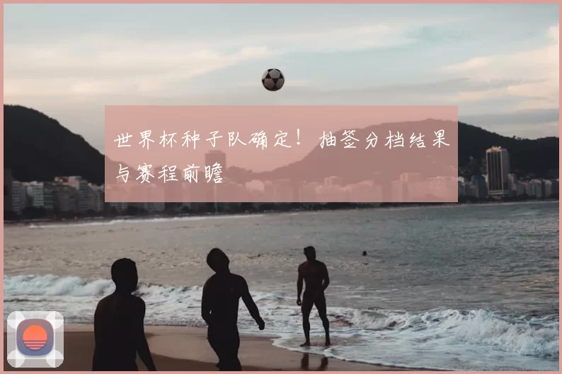 世界杯种子队确定!抽签分档结果与赛程前瞻