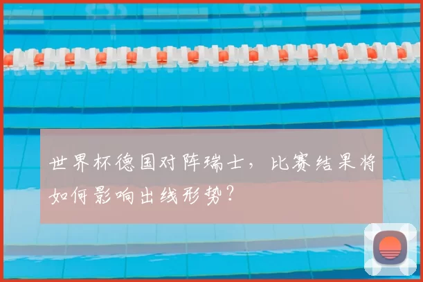 世界杯德国对阵瑞士,比赛结果将如何影响出线形势?
