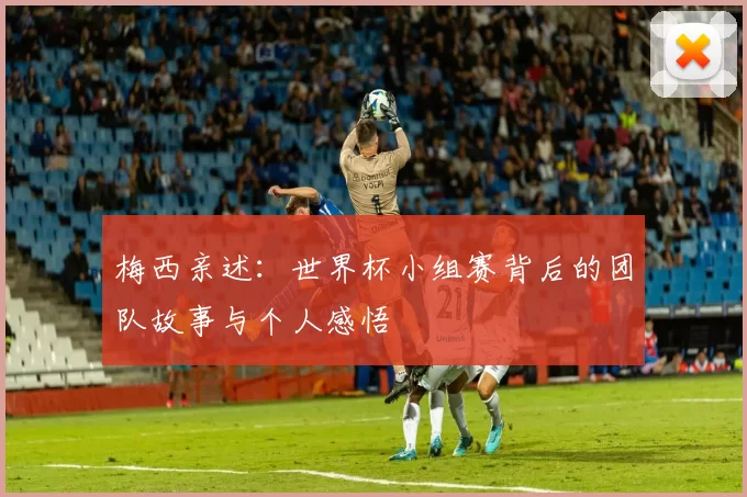 梅西亲述:世界杯小组赛背后的团队故事与个人感悟