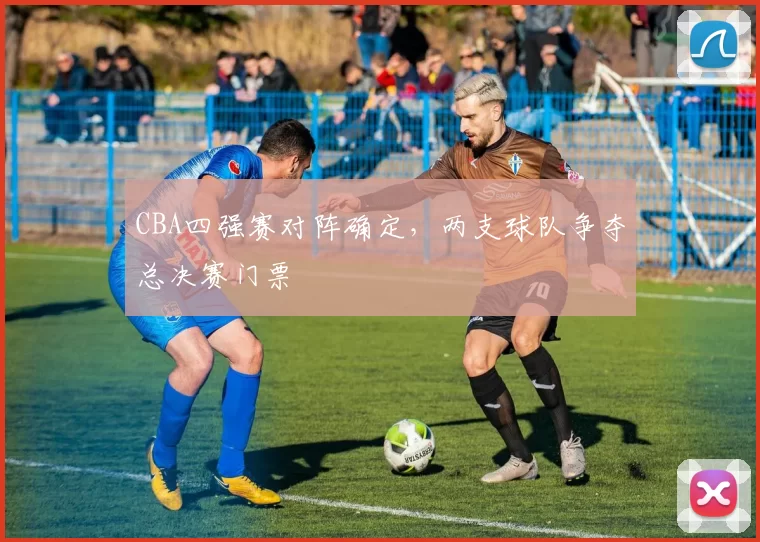 CBA四强赛对阵确定，两支球队争夺总决赛门票