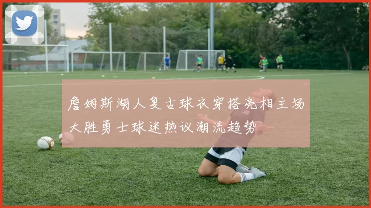 詹姆斯湖人复古球衣穿搭亮相主场大胜勇士球迷热议潮流趋势