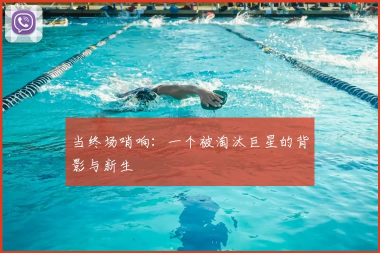 当终场哨响:一个被淘汰巨星的背影与新生