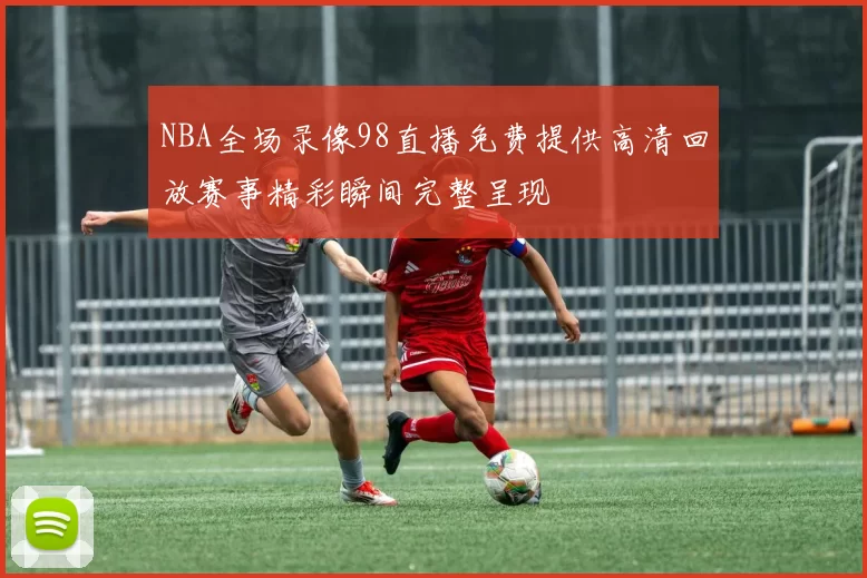 NBA全场录像98直播免费提供高清回放赛事精彩瞬间完整呈现