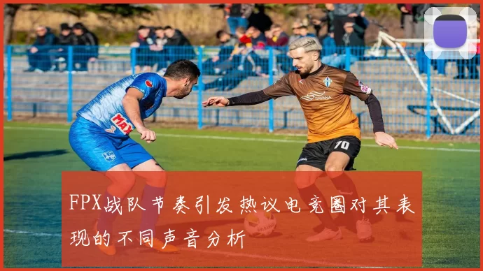 FPX战队节奏引发热议电竞圈对其表现的不同声音分析