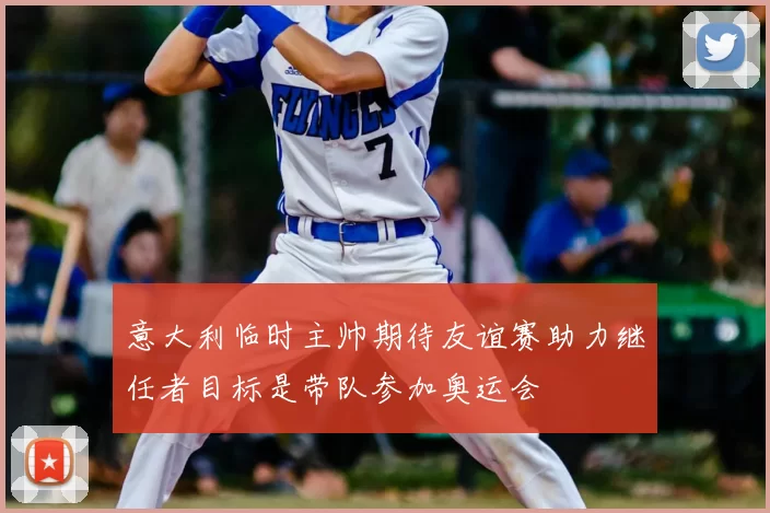 意大利临时主帅期待友谊赛助力继任者目标是带队参加奥运会