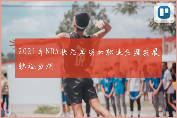 2021年NBA状元库明加职业生涯发展轨迹分析