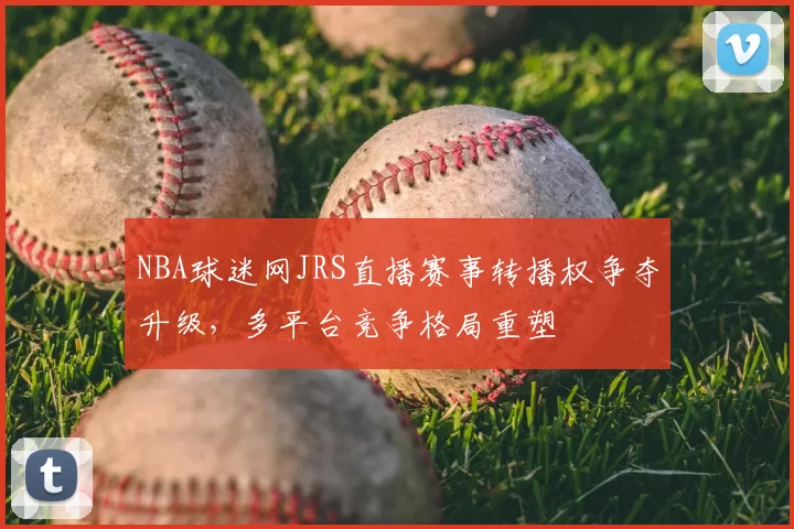 NBA球迷网JRS直播赛事转播权争夺升级，多平台竞争格局重塑