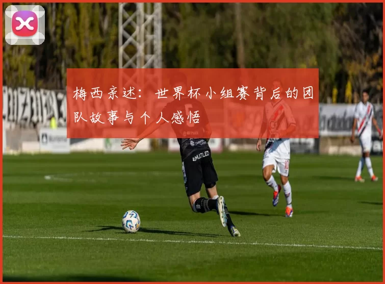 梅西亲述:世界杯小组赛背后的团队故事与个人感悟