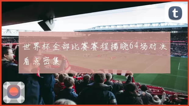 世界杯全部比赛赛程揭晓64场对决看点密集