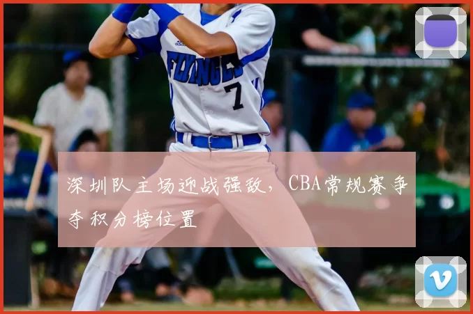 深圳队主场迎战强敌，CBA常规赛争夺积分榜位置