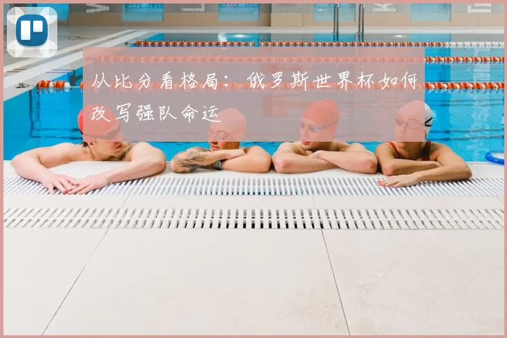 从比分看格局:俄罗斯世界杯如何改写强队命运