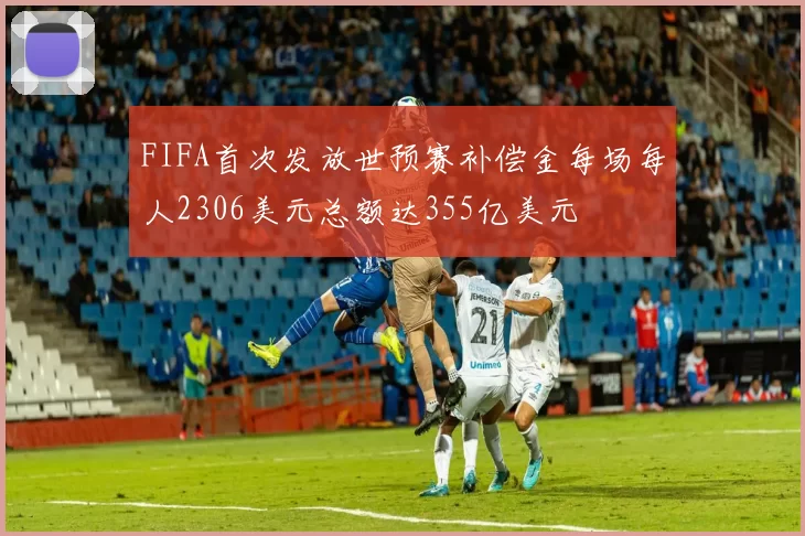 FIFA首次发放世预赛补偿金每场每人2306美元总额达355亿美元