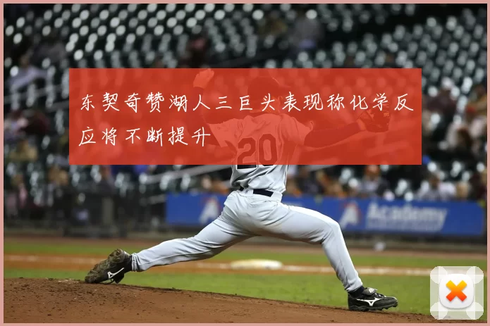 东契奇赞湖人三巨头表现称化学反应将不断提升