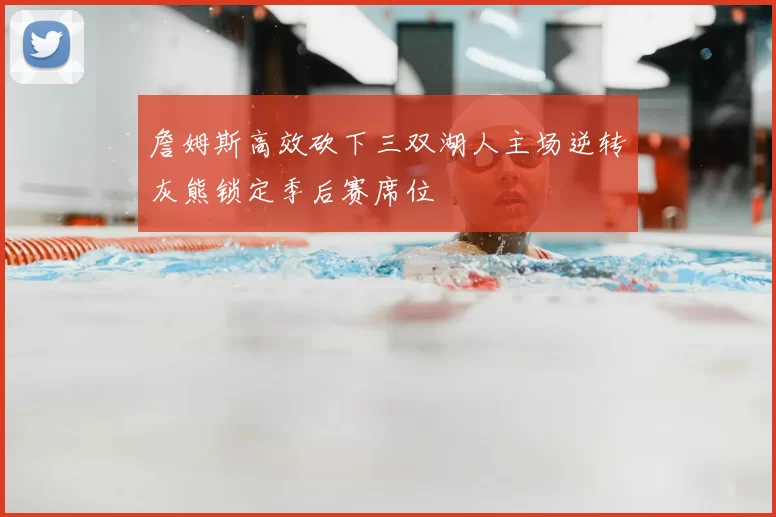 詹姆斯高效砍下三双湖人主场逆转灰熊锁定季后赛席位
