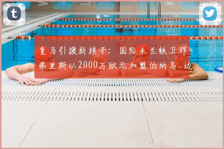 皇马引援新棋子:国际米兰铁卫邓弗里斯以2000万欧元加盟伯纳乌_边路_欧冠_国米